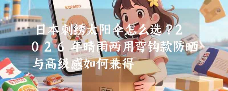 日本刺绣太阳伞怎么选？2026年晴雨两用弯钩款防晒与高级感如何兼得