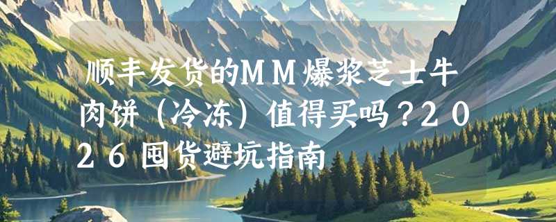 顺丰发货的MM爆浆芝士牛肉饼（冷冻）值得买吗？2026囤货避坑指南