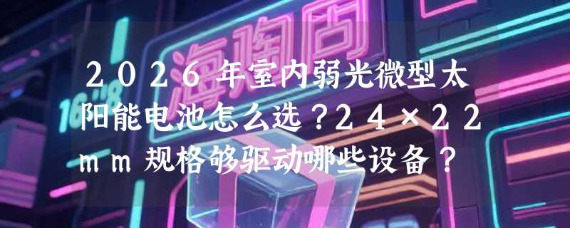 2026年室内弱光微型太阳能电池怎么选？24×22mm规格够驱动哪些设备？