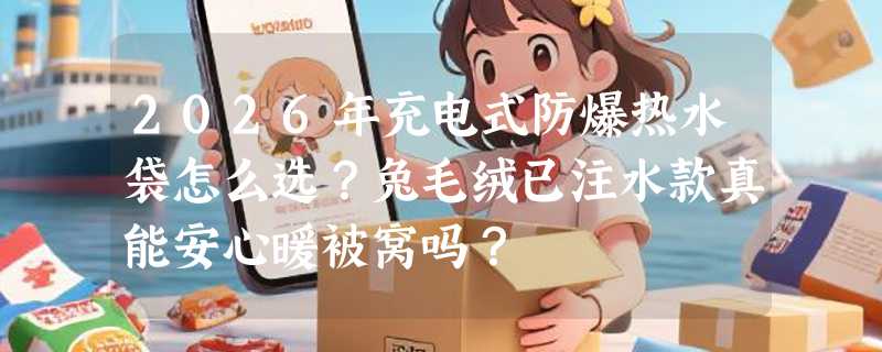 2026年充电式防爆热水袋怎么选？兔毛绒已注水款真能安心暖被窝吗？