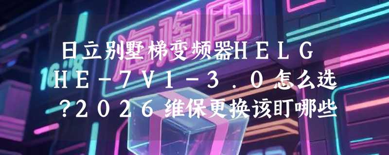 日立别墅梯变频器HELGHE-7V1-3.0怎么选？2026维保更换该盯哪些参数？