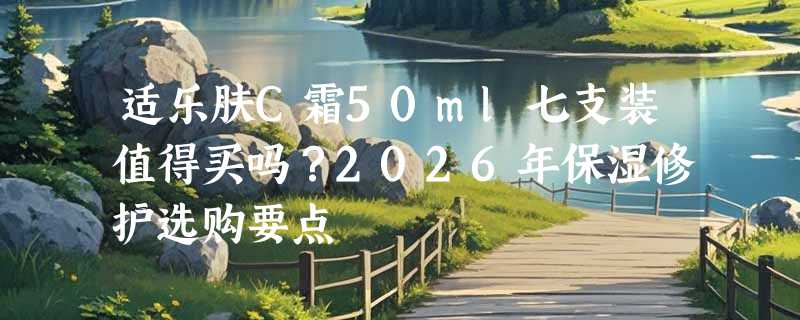 适乐肤C霜50ml七支装值得买吗？2026年保湿修护选购要点