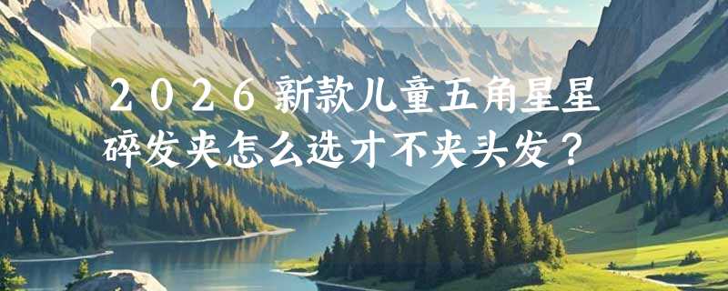 2026新款儿童五角星星碎发夹怎么选才不夹头发？