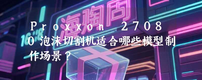 Proxxon 27080泡沫切割机适合哪些模型制作场景？