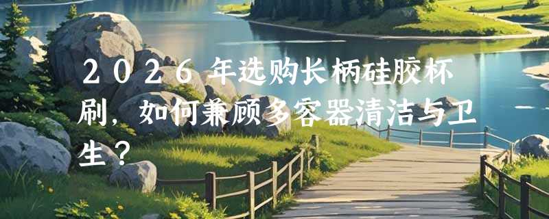 2026年选购长柄硅胶杯刷，如何兼顾多容器清洁与卫生？