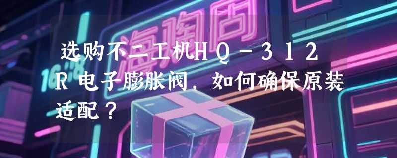 选购不二工机HQ-312R电子膨胀阀，如何确保原装适配？