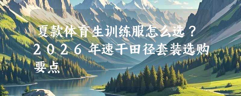 夏款体育生训练服怎么选？2026年速干田径套装选购要点