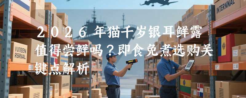 2026年猫千岁银耳鲜露值得尝鲜吗？即食免煮选购关键点解析