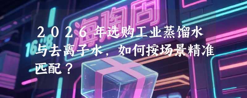2026年选购工业蒸馏水与去离子水，如何按场景精准匹配？