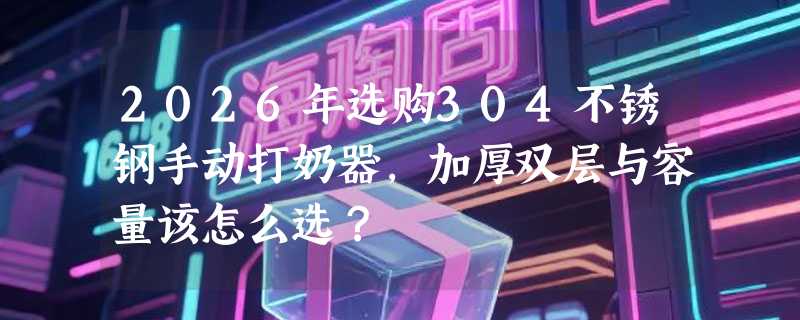 2026年选购304不锈钢手动打奶器，加厚双层与容量该怎么选？