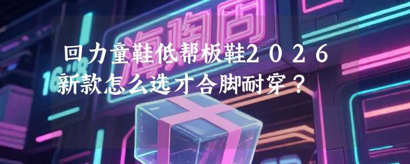 回力童鞋低帮板鞋2026新款怎么选才合脚耐穿？