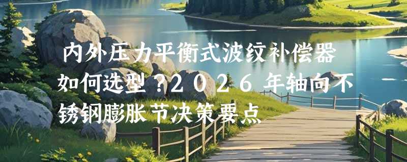 内外压力平衡式波纹补偿器如何选型？2026年轴向不锈钢膨胀节决策要点