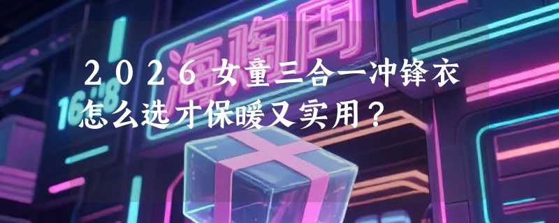 2026女童三合一冲锋衣怎么选才保暖又实用？