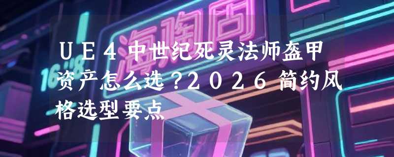 UE4中世纪死灵法师盔甲资产怎么选？2026简约风格选型要点