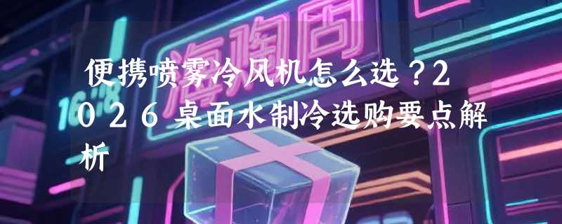 便携喷雾冷风机怎么选？2026桌面水制冷选购要点解析