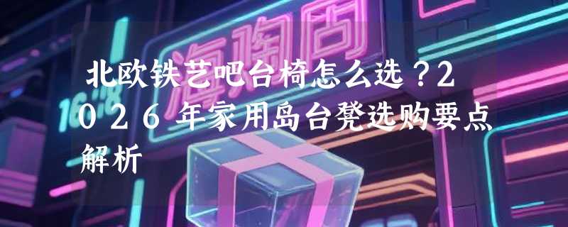北欧铁艺吧台椅怎么选？2026年家用岛台凳选购要点解析