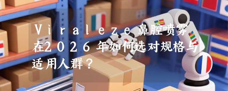 Viraleze鼻腔喷雾在2026年如何选对规格与适用人群？