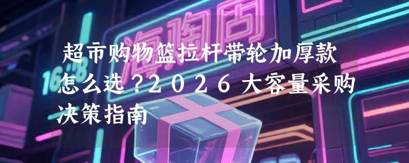 超市购物篮拉杆带轮加厚款怎么选？2026大容量采购决策指南