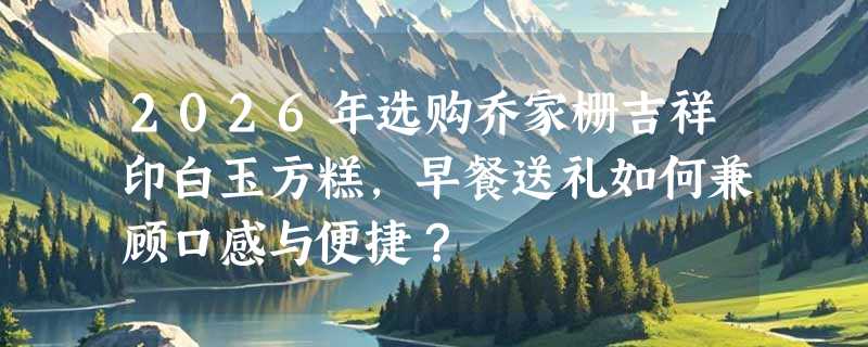 2026年选购乔家栅吉祥印白玉方糕，早餐送礼如何兼顾口感与便捷？