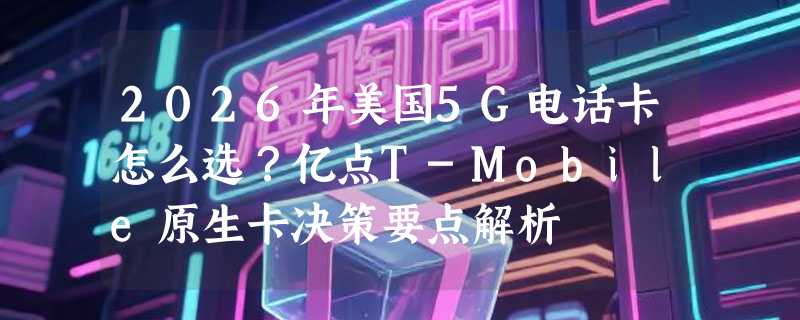 2026年美国5G电话卡怎么选？亿点T-Mobile原生卡决策要点解析