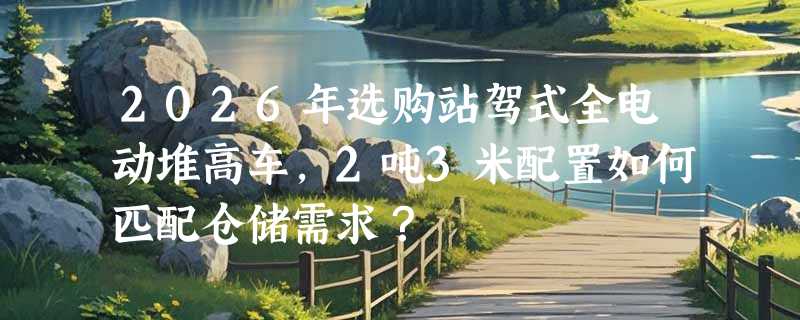 2026年选购站驾式全电动堆高车，2吨3米配置如何匹配仓储需求？