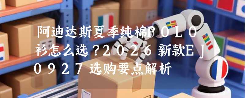 阿迪达斯夏季纯棉POLO衫怎么选？2026新款EJ0927选购要点解析