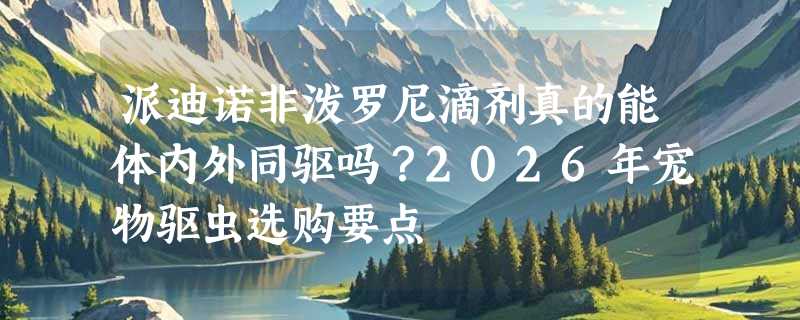 派迪诺非泼罗尼滴剂真的能体内外同驱吗？2026年宠物驱虫选购要点