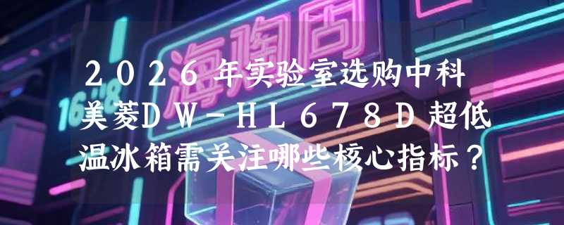 2026年实验室选购中科美菱DW-HL678D超低温冰箱需关注哪些核心指标？