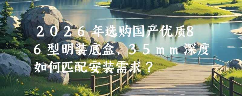 2026年选购国产优质86型明装底盒，35mm深度如何匹配安装需求？