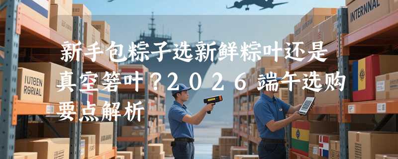 新手包粽子选新鲜粽叶还是真空箬叶？2026端午选购要点解析