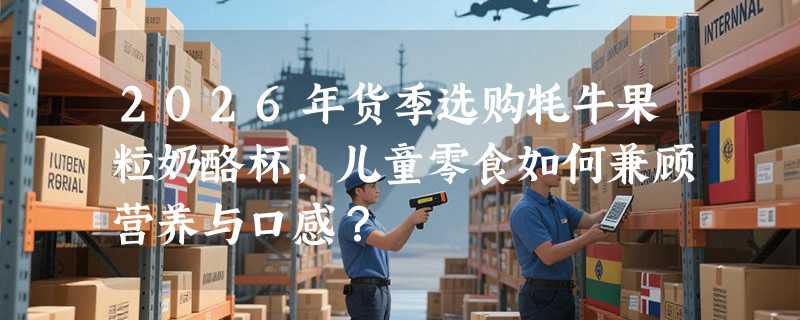 2026年货季选购牦牛果粒奶酪杯，儿童零食如何兼顾营养与口感？
