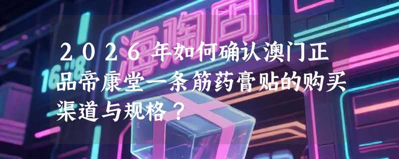 2026年如何确认澳门正品帝康堂一条筋药膏贴的购买渠道与规格？