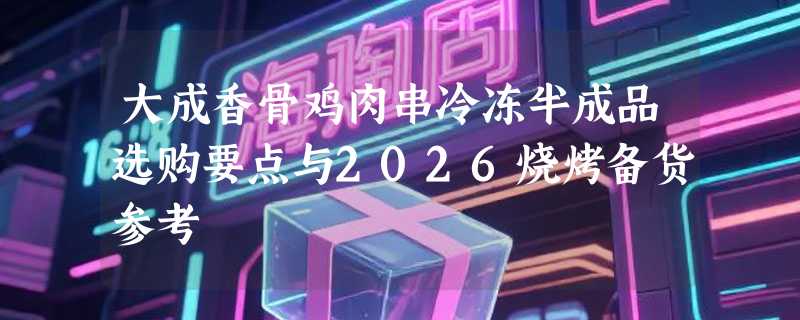 大成香骨鸡肉串冷冻半成品选购要点与2026烧烤备货参考