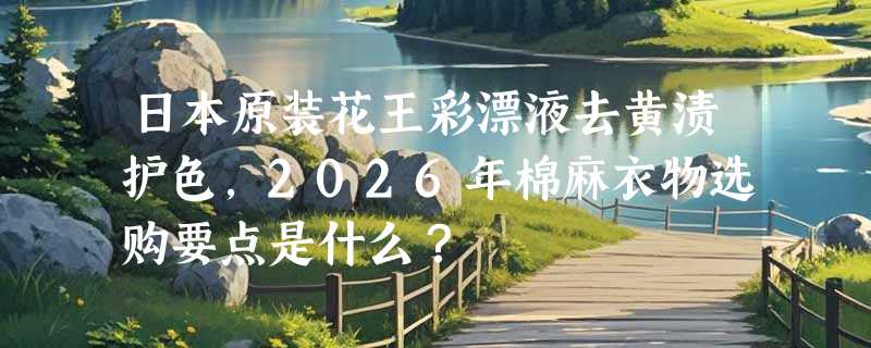 日本原装花王彩漂液去黄渍护色，2026年棉麻衣物选购要点是什么？