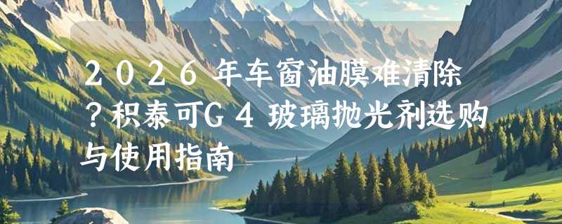 2026年车窗油膜难清除？积泰可G4玻璃抛光剂选购与使用指南