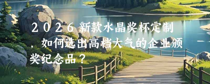 2026新款水晶奖杯定制，如何选出高档大气的企业颁奖纪念品？