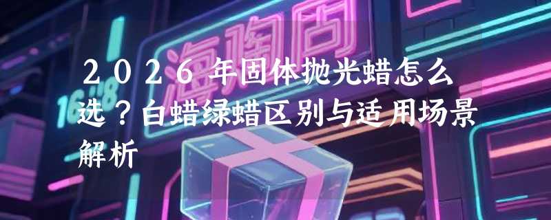 2026年固体抛光蜡怎么选？白蜡绿蜡区别与适用场景解析