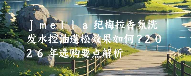 Jmella纪梅拉香氛洗发水控油蓬松效果如何？2026年选购要点解析