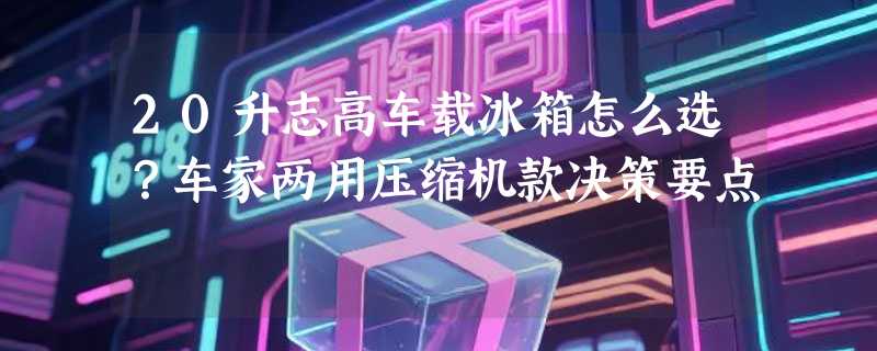 20升志高车载冰箱怎么选？车家两用压缩机款决策要点