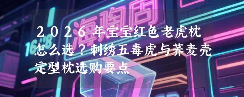 2026年宝宝红色老虎枕怎么选？刺绣五毒虎与荞麦壳定型枕选购要点