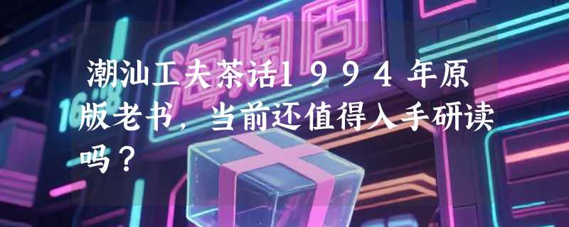 潮汕工夫茶话1994年原版老书，当前还值得入手研读吗？