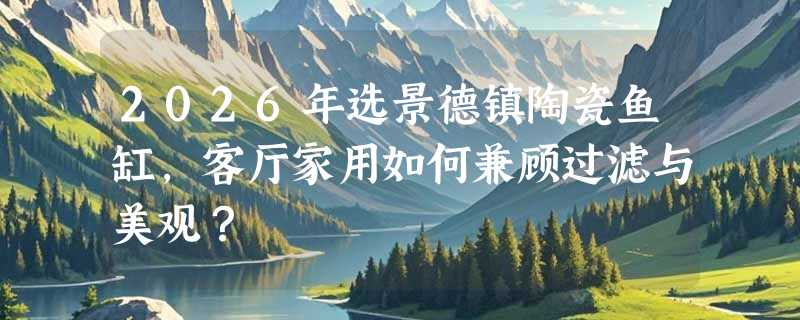 2026年选景德镇陶瓷鱼缸，客厅家用如何兼顾过滤与美观？