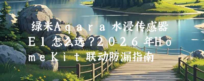 绿米Aqara水浸传感器E1怎么选？2026年HomeKit联动防漏指南