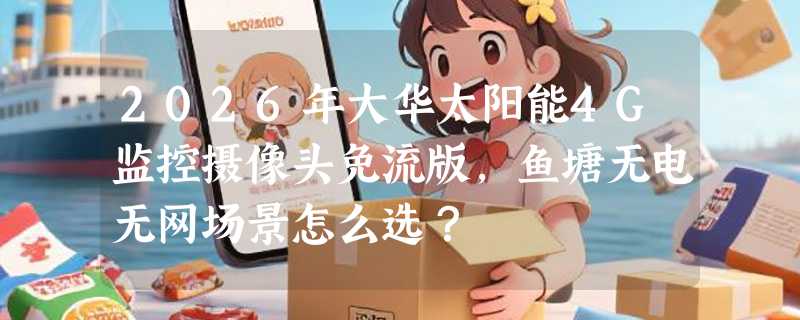 2026年大华太阳能4G监控摄像头免流版，鱼塘无电无网场景怎么选？