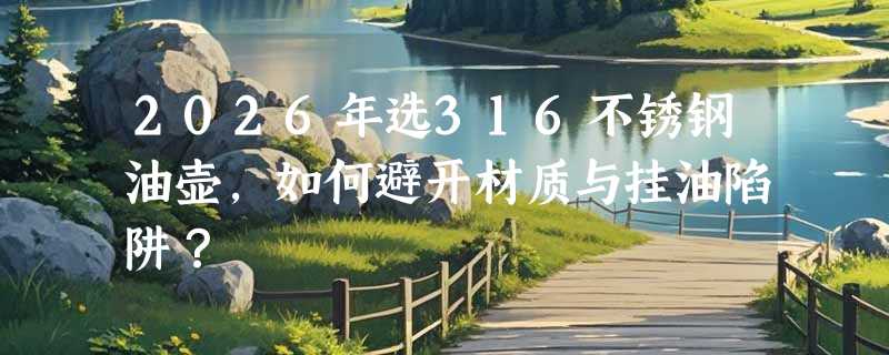 2026年选316不锈钢油壶，如何避开材质与挂油陷阱？