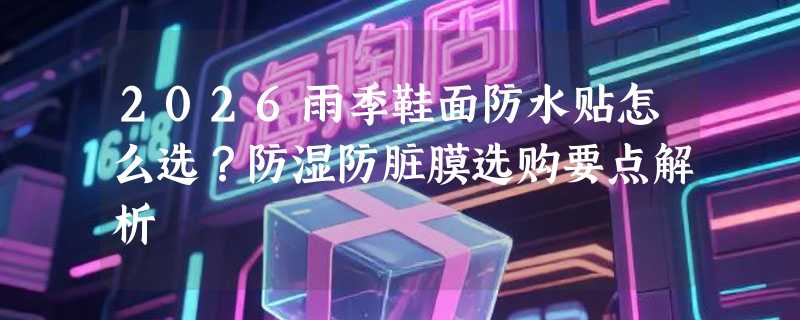 2026雨季鞋面防水贴怎么选？防湿防脏膜选购要点解析