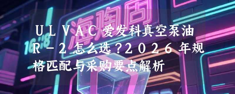 ULVAC爱发科真空泵油R-2怎么选？2026年规格匹配与采购要点解析