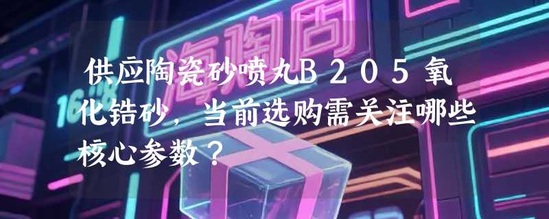供应陶瓷砂喷丸B205氧化锆砂，当前选购需关注哪些核心参数？