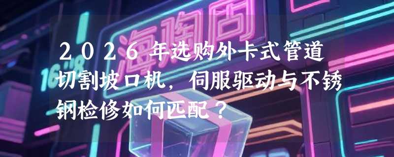 2026年选购外卡式管道切割坡口机，伺服驱动与不锈钢检修如何匹配？