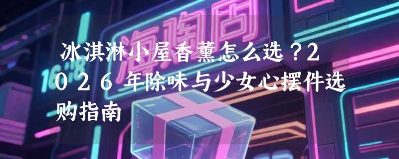 冰淇淋小屋香薰怎么选？2026年除味与少女心摆件选购指南